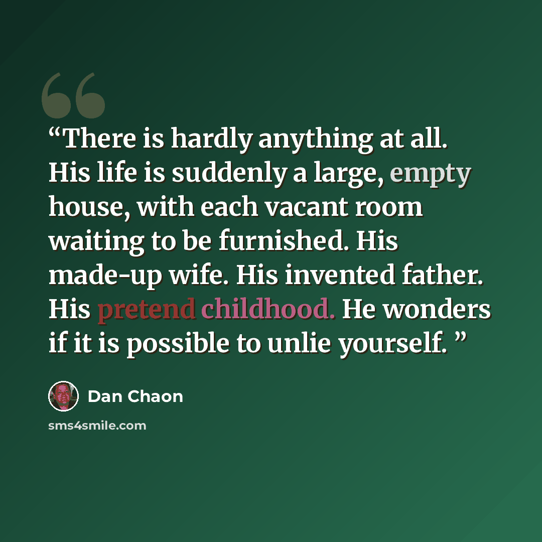 “There is hardly anything at all. His life is suddenly a large, empty house, with each vacant room waiting to be furnished. His made-up wife. His invented father. His pretend childhood. He wonders if it is possible to unlie yourself.” quote by Dan Chaon