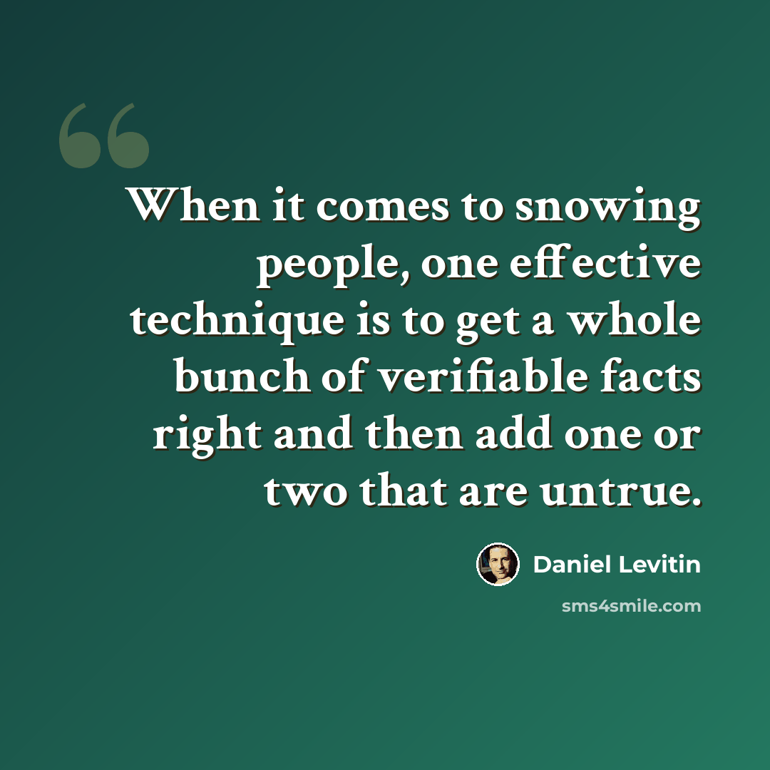 “When it comes to snowing people, one effective technique is to get a whole bunch of verifiable facts right and then add one or two that are untrue.” quote by Daniel Levitin