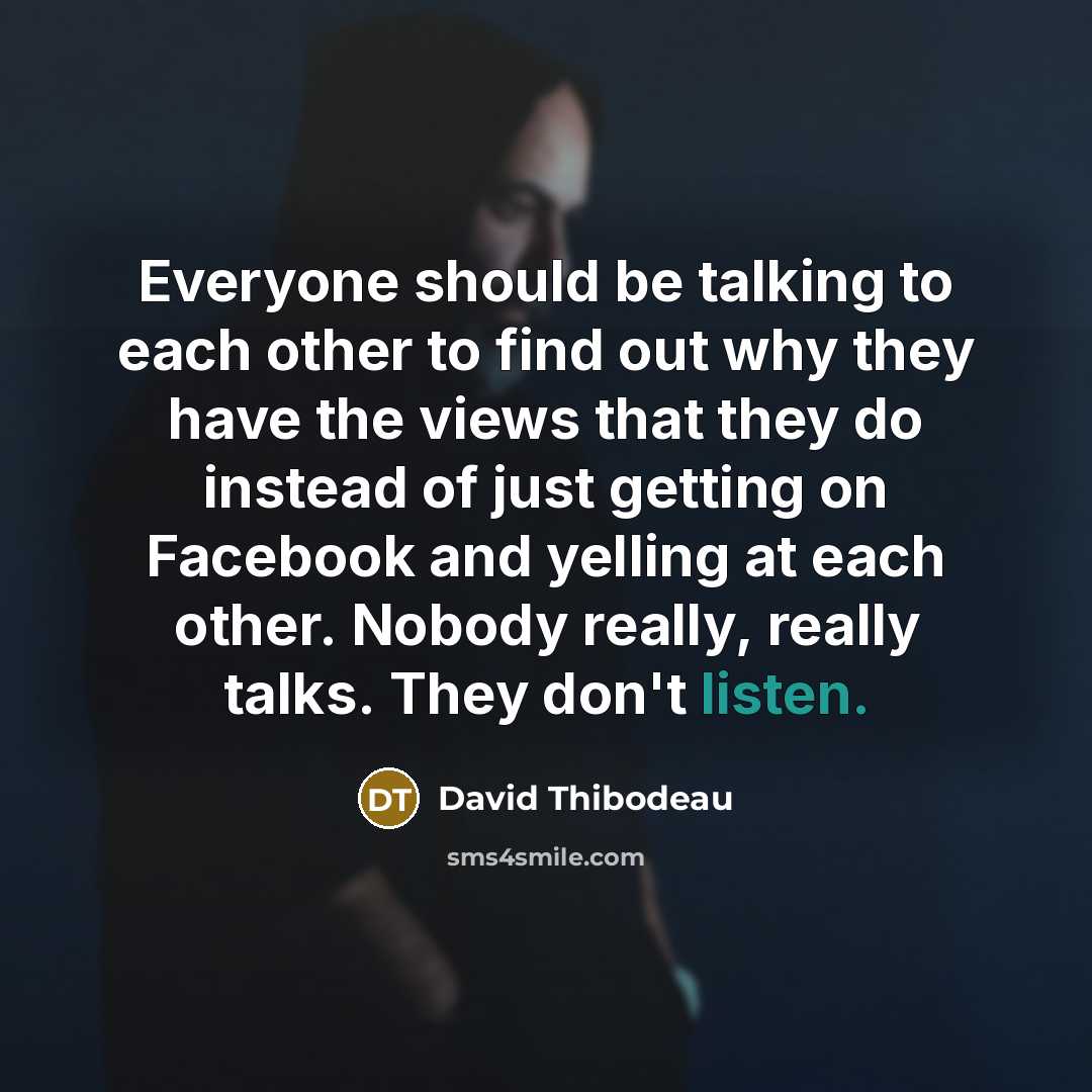 “Everyone should be talking to each other to find out why they have the views that they do instead of just getting on Facebook and yelling at each other. Nobody really, really talks. They don't listen.” quote by David Thibodeau