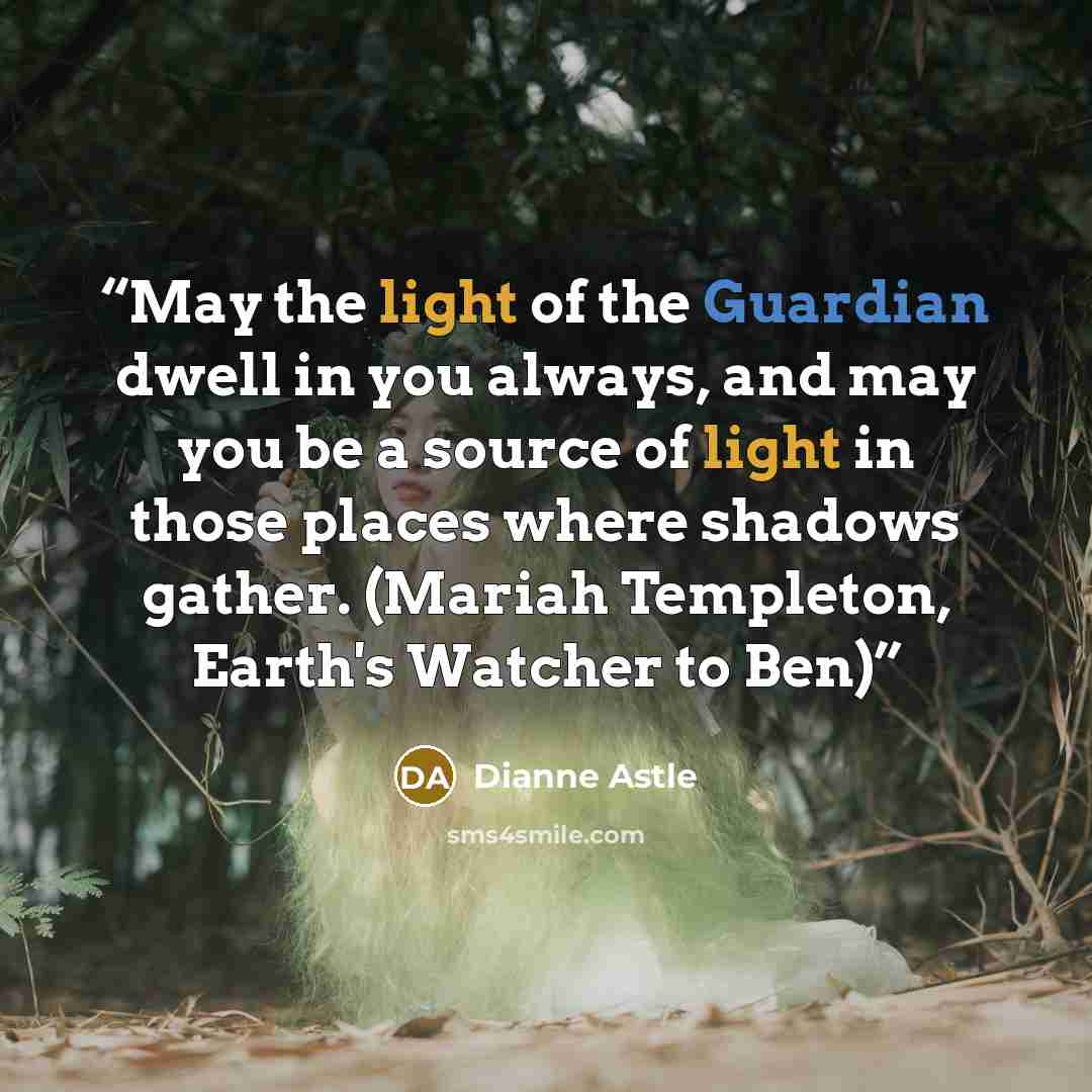 “May the light of the Guardian dwell in you always, and may you be a source of light in those places where shadows gather. (Mariah Templeton, Earth's Watcher to Ben)” quote by Dianne Astle