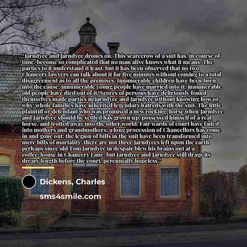 “Jarndyce and Jarndyce drones on. This scarecrow of a suit has, in course of time, become so complicated that no man alive knows what it means. The parties to it understand it least, but it has been observed that no two Chancery lawyers can talk about it for five minutes without coming to a total…” quote by Dickens, Charles