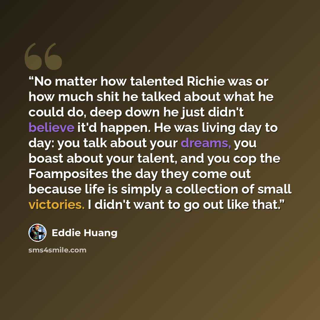 “No matter how talented Richie was or how much shit he talked about what he could do, deep down he just didn't believe it'd happen. He was living day to day: you talk about your dreams, you boast about your talent, and you cop the Foamposites the day they come out because life is simply a…” quote by Eddie Huang