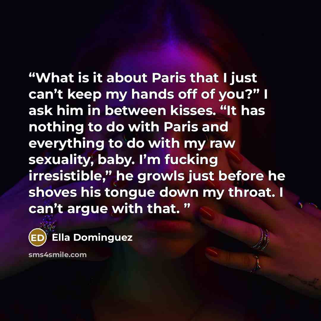 “What is it about Paris that I just can’t keep my hands off of you?” I ask him in between kisses. “It has nothing to do with Paris and everything to do with my raw sexuality, baby. I’m fucking irresistible,” he growls just before he shoves his tongue down my throat. I can’t argue with that.” quote by Ella Dominguez