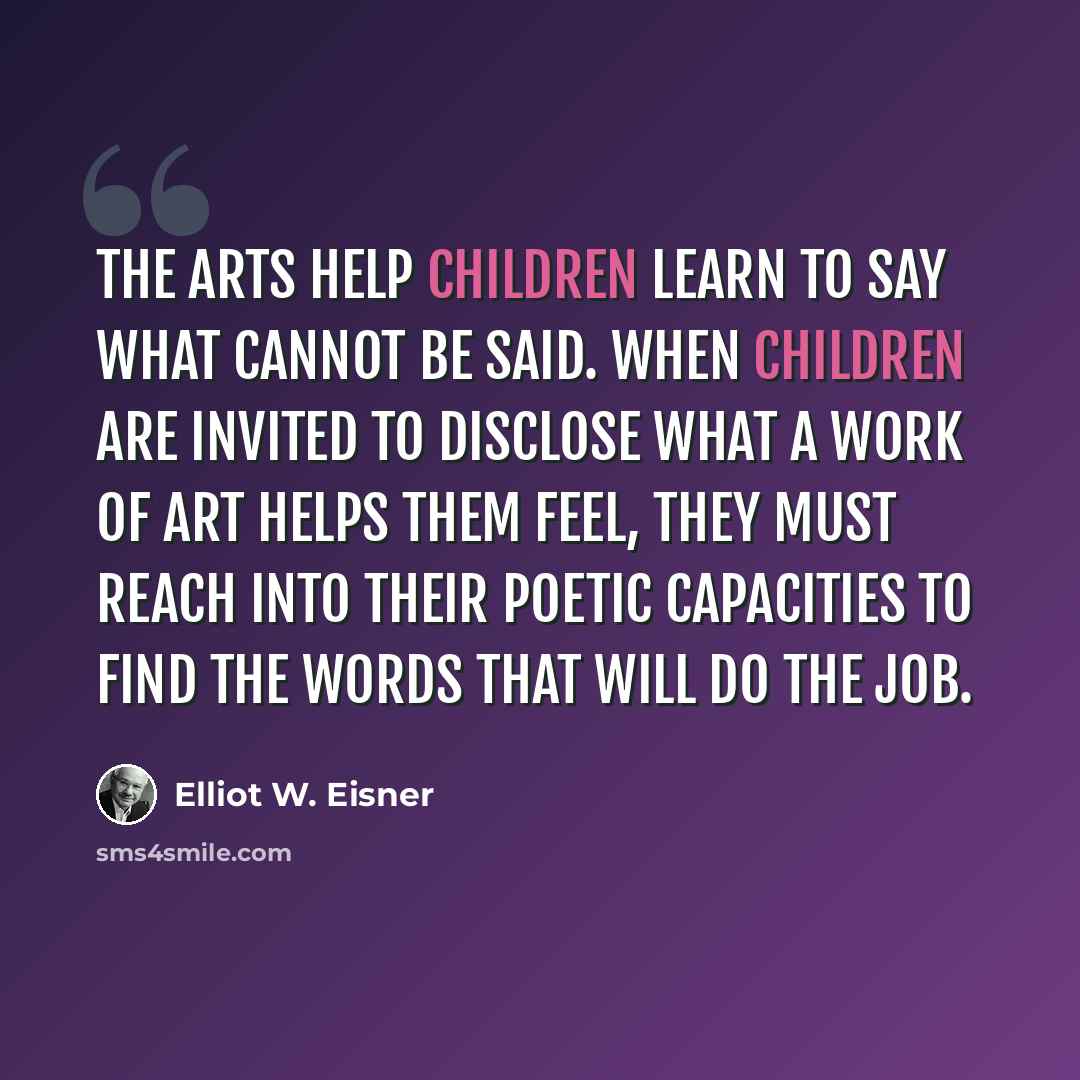 “The arts help children learn to say what cannot be said. When children are invited to disclose what a work of art helps them feel, they must reach into their poetic capacities to find the words that will do the job.” quote by Elliot W. Eisner