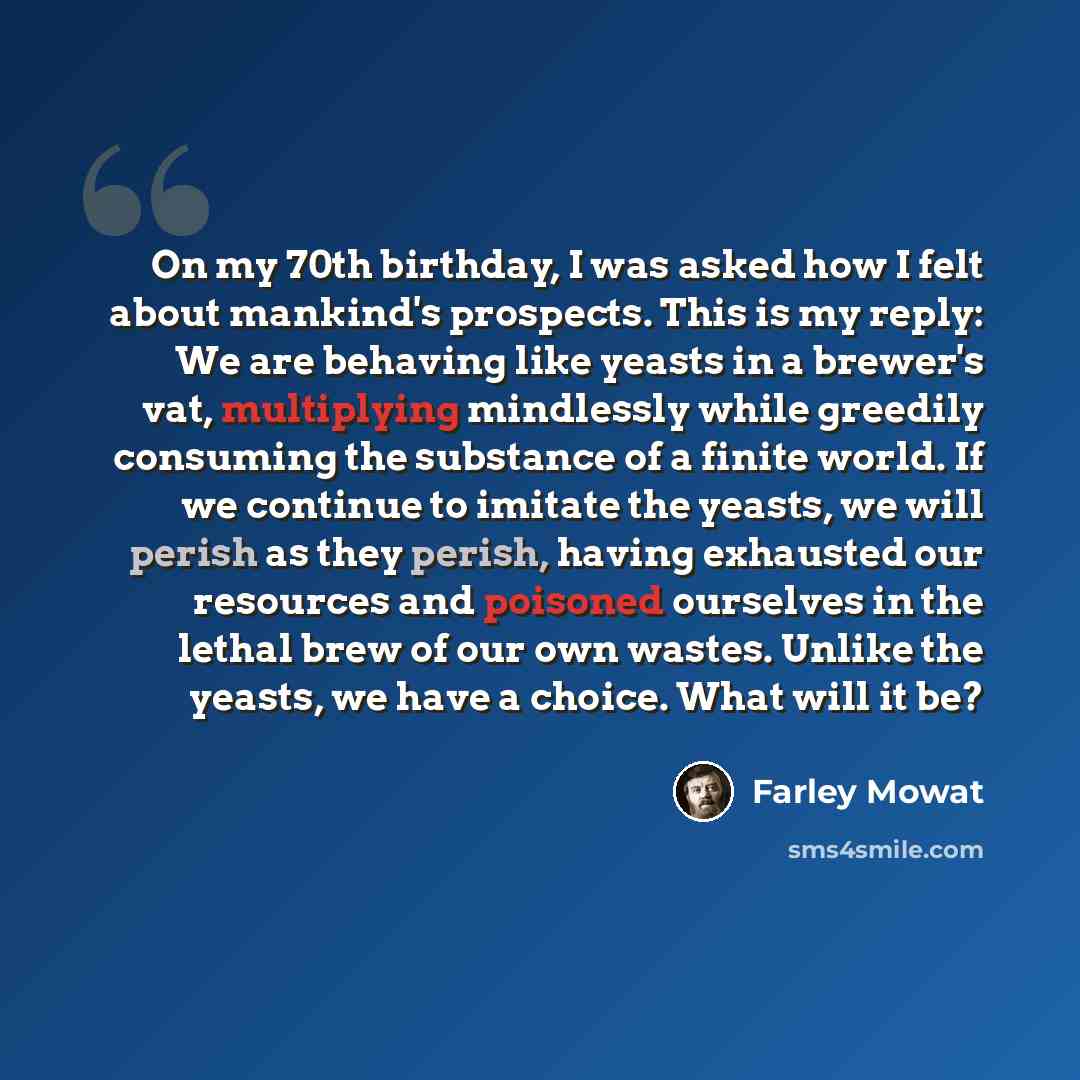 “On my 70th birthday, I was asked how I felt about mankind's prospects. This is my reply: We are behaving like yeasts in a brewer's vat, multiplying mindlessly while greedily consuming the substance of a finite world. If we continue to imitate the yeasts, we will perish as they perish, having…” quote by Farley Mowat