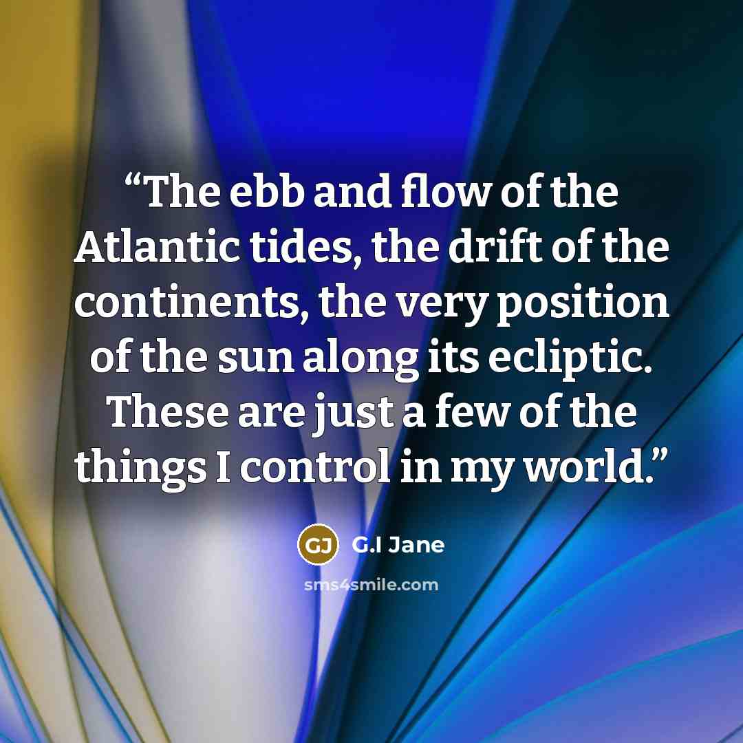“The ebb and flow of the Atlantic tides, the drift of the continents, the very position of the sun along its ecliptic. These are just a few of the things I control in my world.” quote by G.I Jane