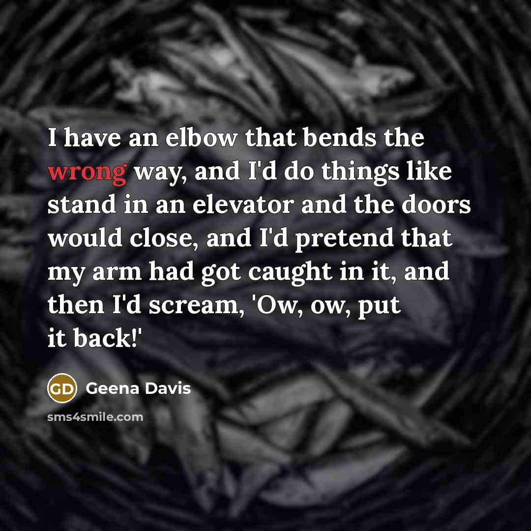 “I have an elbow that bends the wrong way, and I'd do things like stand in an elevator and the doors would close, and I'd pretend that my arm had got caught in it, and then I'd scream, 'Ow, ow, put it back!'” quote by Geena Davis