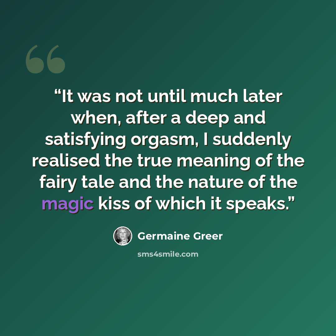 “It was not until much later when, after a deep and satisfying orgasm, I suddenly realised the true meaning of the fairy tale and the nature of the magic kiss of which it speaks.” quote by Germaine Greer