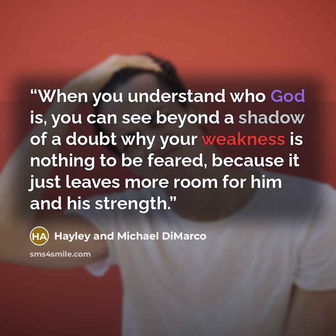 “When you understand who God is, you can see beyond a shadow of a doubt why your weakness is nothing to be feared, because it just leaves more room for him and his strength.” quote by Hayley and Michael DiMarco