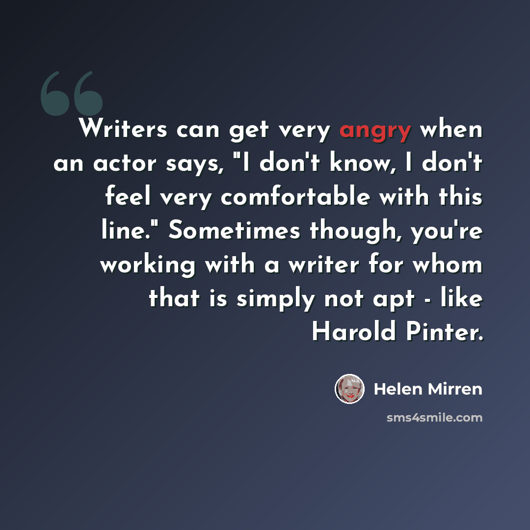 “Writers can get very angry when an actor says, "I don't know, I don't feel very comfortable with this line." Sometimes though, you're working with a writer for whom that is simply not apt - like Harold Pinter.” quote by Helen Mirren
