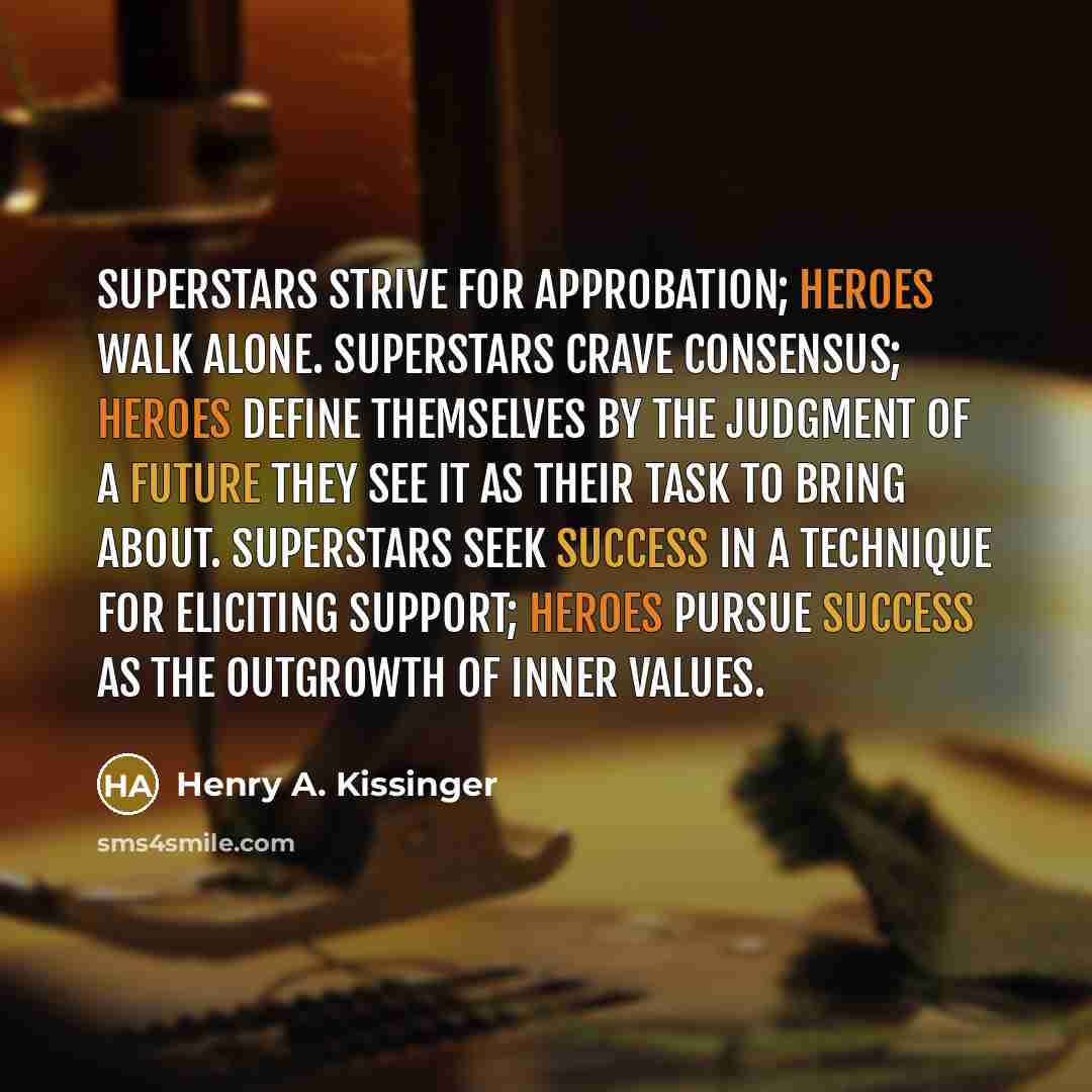 “Superstars strive for approbation; heroes walk alone. Superstars crave consensus; heroes define themselves by the judgment of a future they see it as their task to bring about. Superstars seek success in a technique for eliciting support; heroes pursue success as the outgrowth of inner values.” quote by Henry A. Kissinger