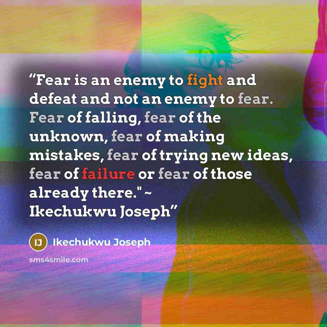 “Fear is an enemy to fight and defeat and not an enemy to fear. Fear of falling, fear of the unknown, fear of making mistakes, fear of trying new ideas, fear of failure or fear of those already there." ~ Ikechukwu Joseph” quote by Ikechukwu Joseph