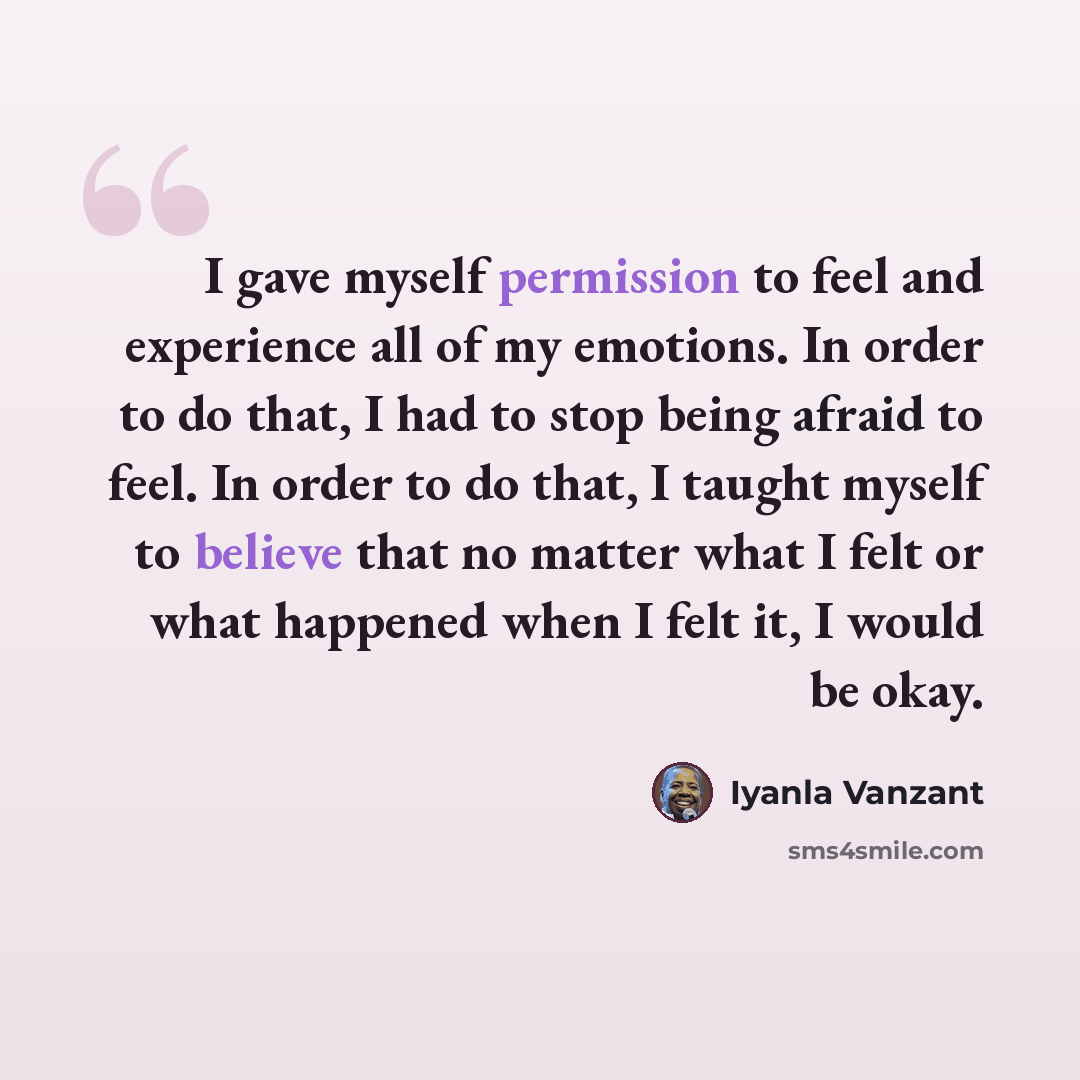 “I gave myself permission to feel and experience all of my emotions. In order to do that, I had to stop being afraid to feel. In order to do that, I taught myself to believe that no matter what I felt or what happened when I felt it, I would be okay.” quote by Iyanla Vanzant