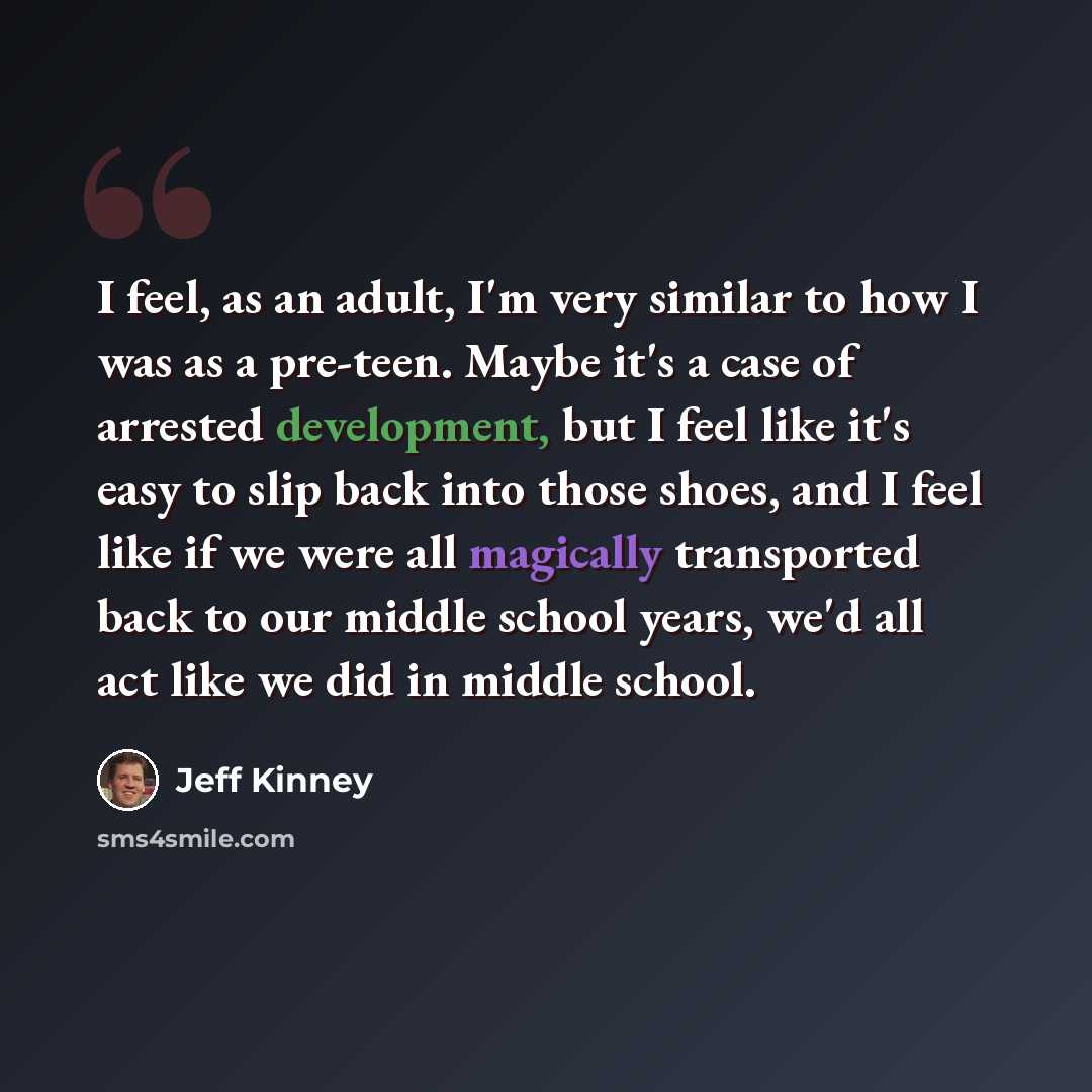 “I feel, as an adult, I'm very similar to how I was as a pre-teen. Maybe it's a case of arrested development, but I feel like it's easy to slip back into those shoes, and I feel like if we were all magically transported back to our middle school years, we'd all act like we did in middle school.” quote by Jeff Kinney