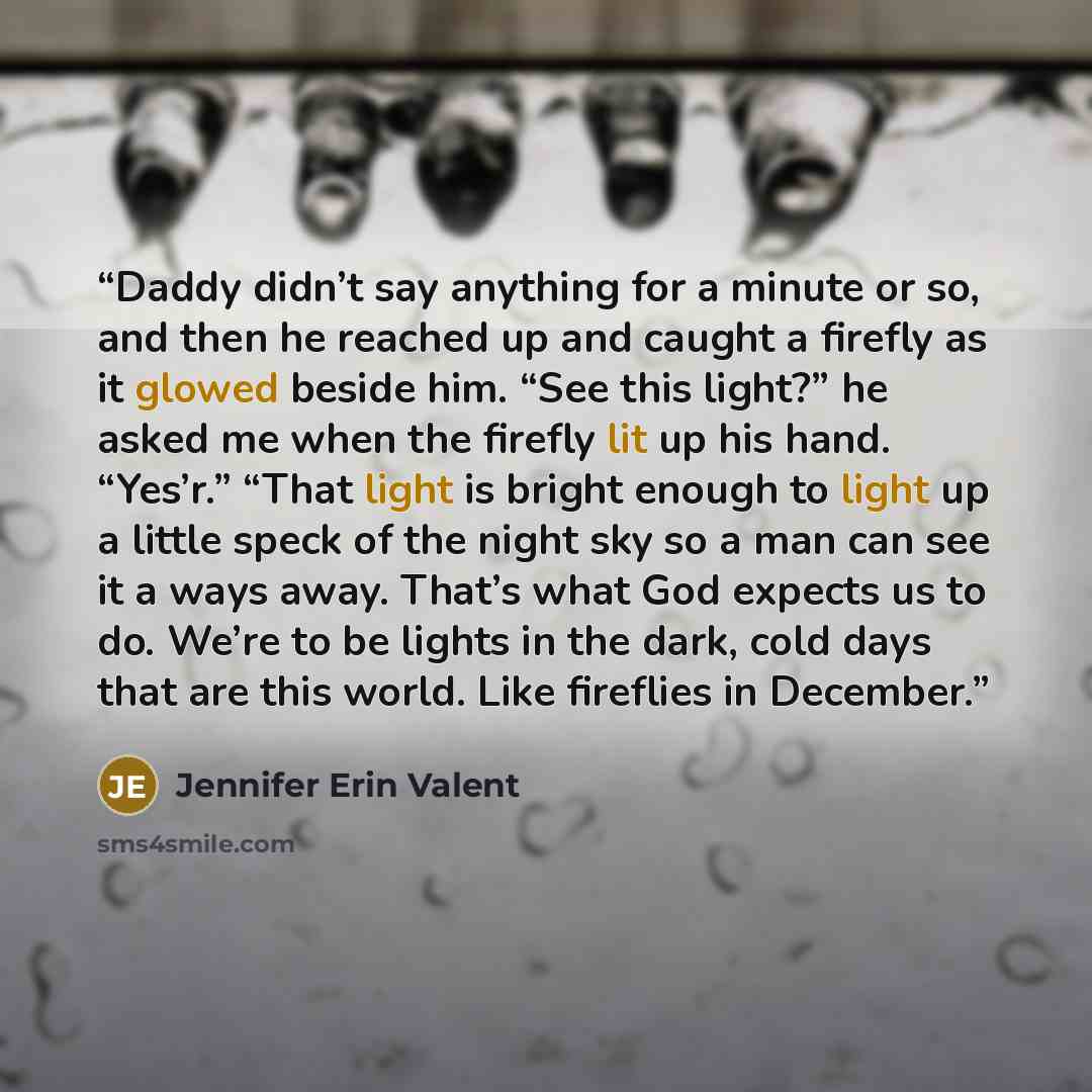 “Daddy didn’t say anything for a minute or so, and then he reached up and caught a firefly as it glowed beside him. “See this light?” he asked me when the firefly lit up his hand. “Yes’r.” “That light is bright enough to light up a little speck of the night sky so a man can see it a ways away…” quote by Jennifer Erin Valent