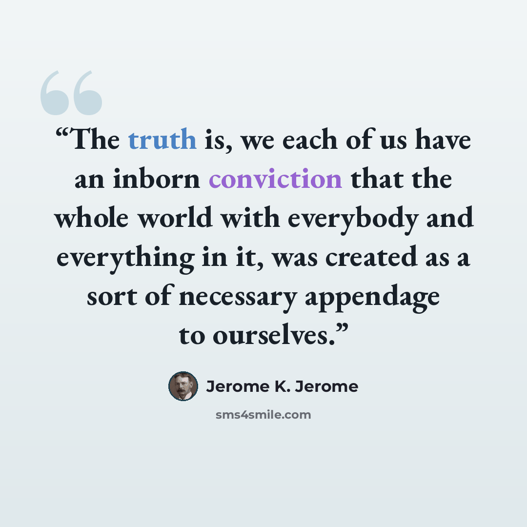 “The truth is, we each of us have an inborn conviction that the whole world with everybody and everything in it, was created as a sort of necessary appendage to ourselves.” quote by Jerome K. Jerome