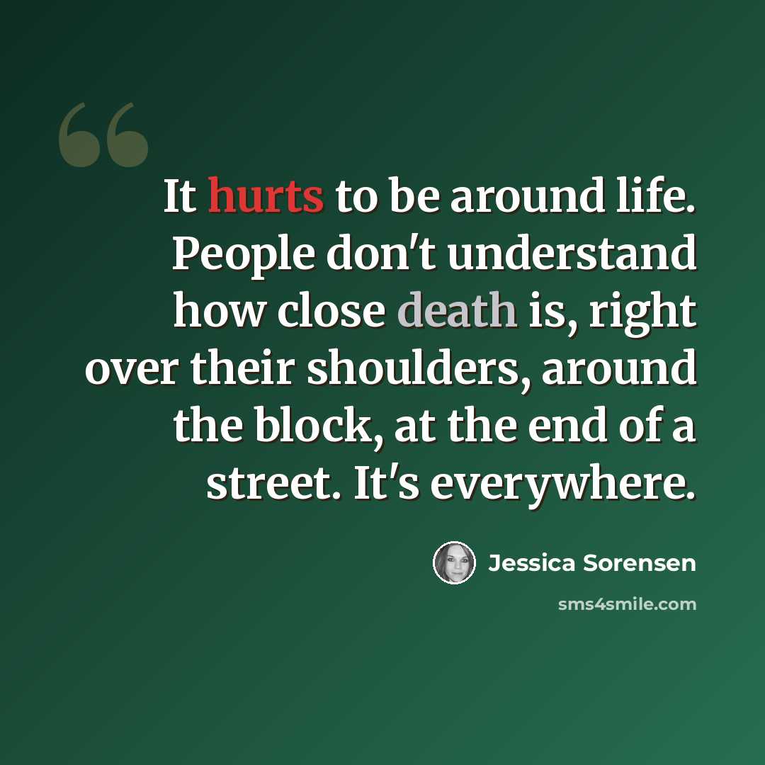 “It hurts to be around life. People don't understand how close death is, right over their shoulders, around the block, at the end of a street. It's everywhere.” quote by Jessica Sorensen
