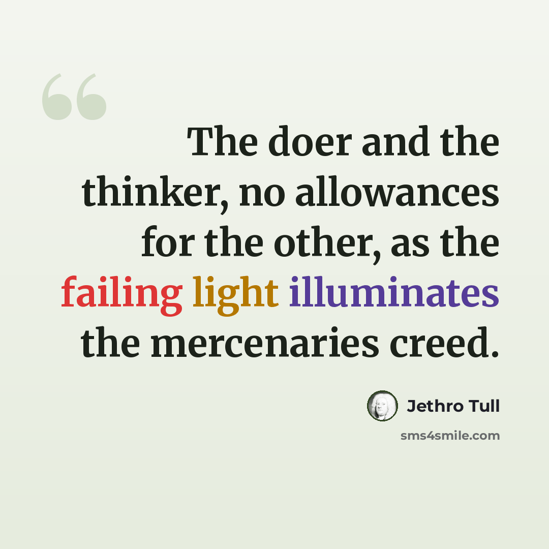 “The doer and the thinker, no allowances for the other, as the failing light illuminates the mercenaries creed.” quote by Jethro Tull