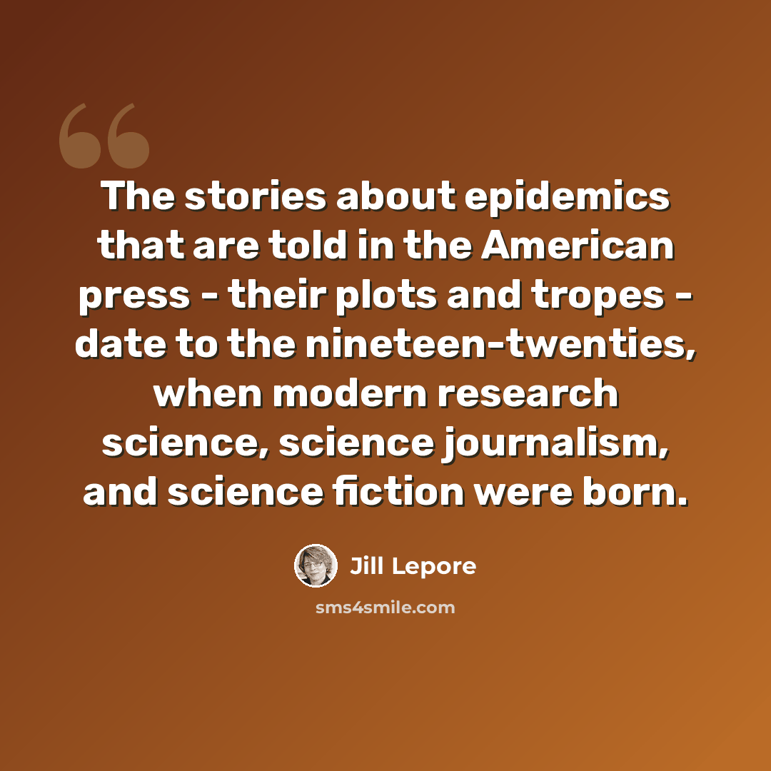 “The stories about epidemics that are told in the American press - their plots and tropes - date to the nineteen-twenties, when modern research science, science journalism, and science fiction were born.” quote by Jill Lepore