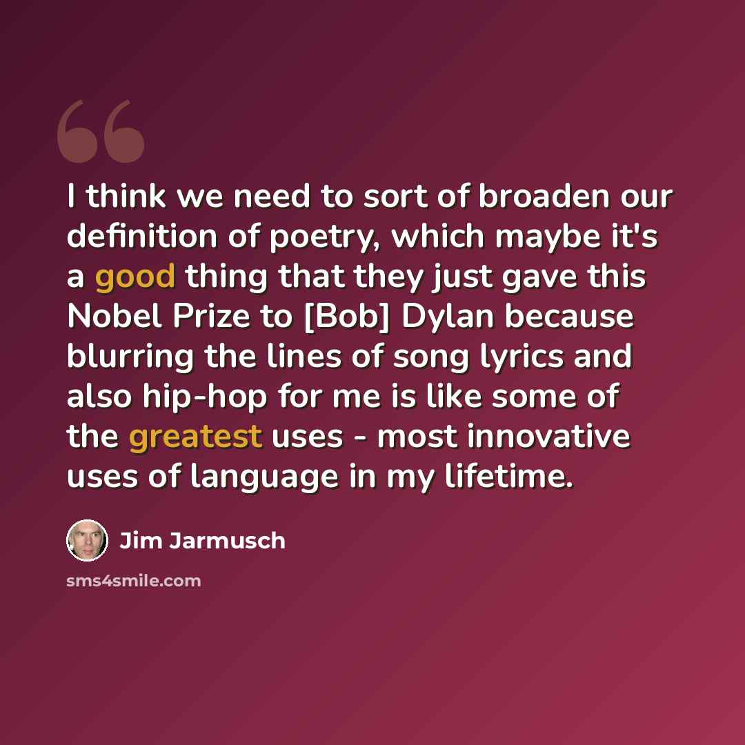 “I think we need to sort of broaden our definition of poetry, which maybe it's a good thing that they just gave this Nobel Prize to [Bob] Dylan because blurring the lines of song lyrics and also hip-hop for me is like some of the greatest uses - most innovative uses of language in my lifetime.” quote by Jim Jarmusch