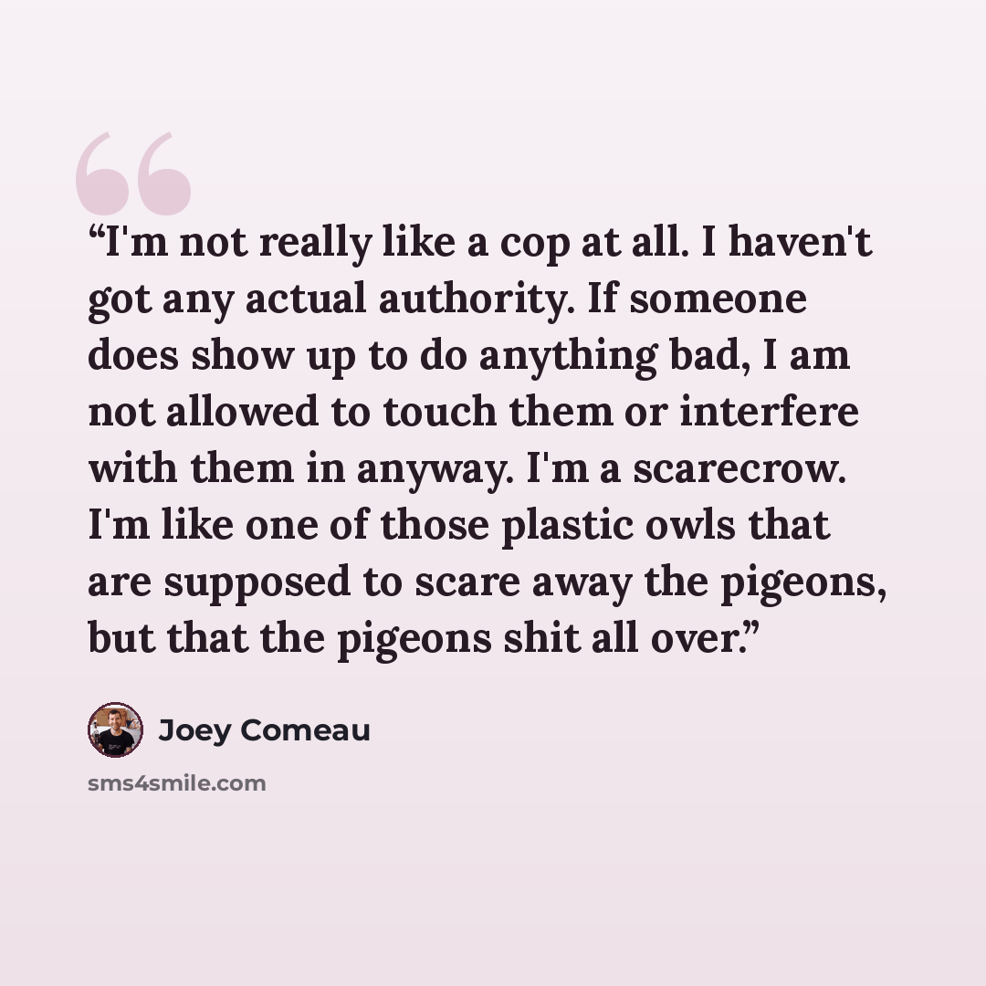 “I'm not really like a cop at all. I haven't got any actual authority. If someone does show up to do anything bad, I am not allowed to touch them or interfere with them in anyway. I'm a scarecrow. I'm like one of those plastic owls that are supposed to scare away the pigeons, but that the pigeons…” quote by Joey Comeau