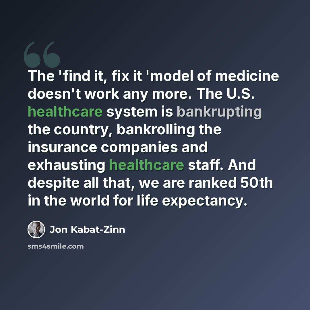 “The 'find it, fix it 'model of medicine doesn't work any more. The U.S. healthcare system is bankrupting the country, bankrolling the insurance companies and exhausting healthcare staff. And despite all that, we are ranked 50th in the world for life expectancy.” quote by Jon Kabat-Zinn