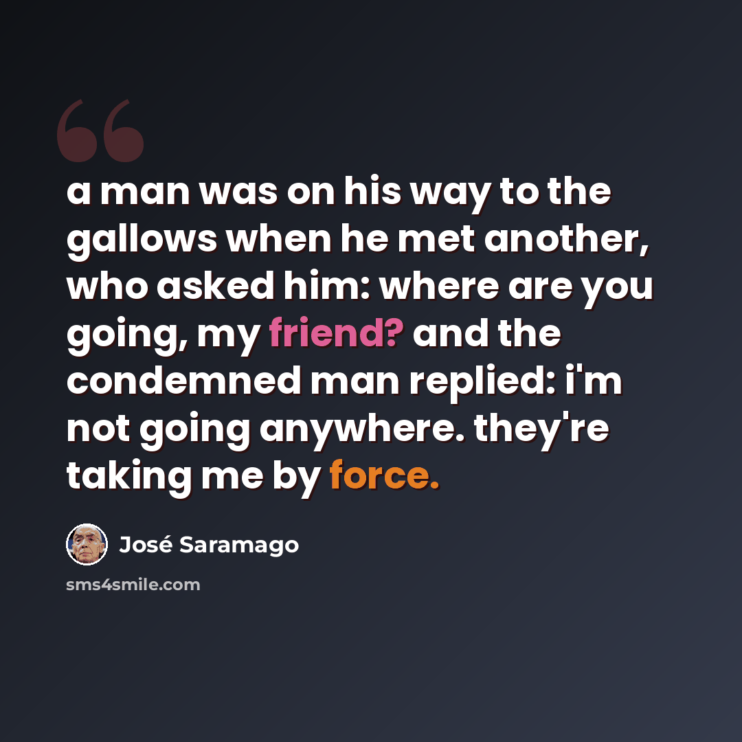“a man was on his way to the gallows when he met another, who asked him: where are you going, my friend? and the condemned man replied: i'm not going anywhere. they're taking me by force.” quote by Jose Saramago