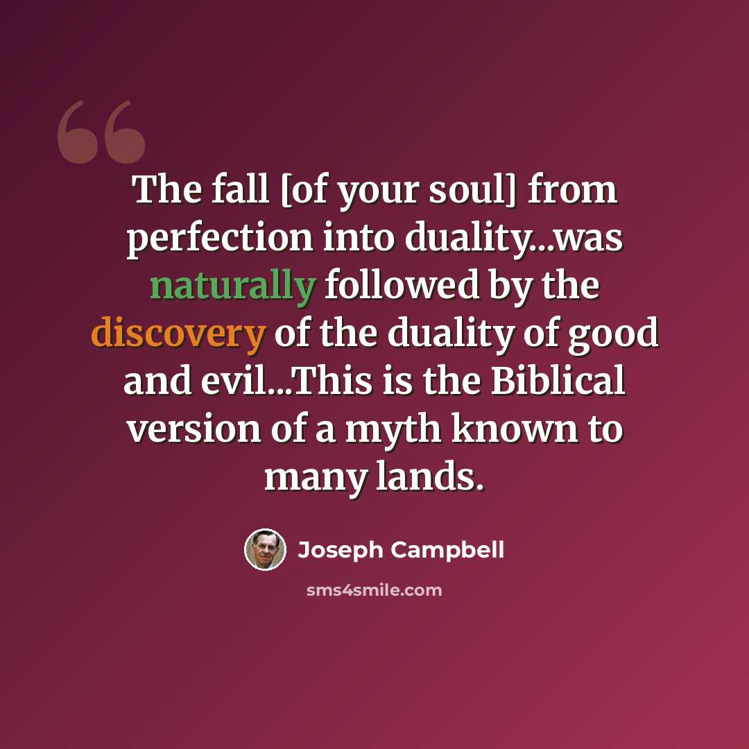 “The fall [of your soul] from perfection into duality...was naturally followed by the discovery of the duality of good and evil...This is the Biblical version of a myth known to many lands.” quote by Joseph Campbell