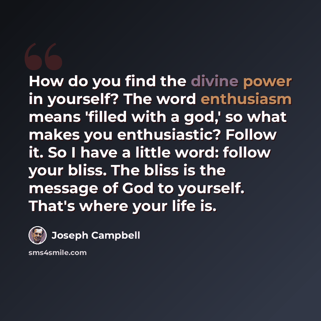“How do you find the divine power in yourself? The word enthusiasm means 'filled with a god,' so what makes you enthusiastic? Follow it. So I have a little word: follow your bliss. The bliss is the message of God to yourself. That's where your life is.” quote by Joseph Campbell