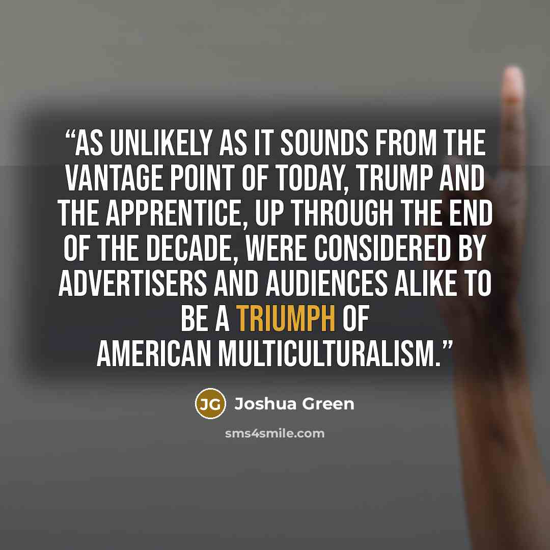 “As unlikely as it sounds from the vantage point of today, Trump and The Apprentice, up through the end of the decade, were considered by advertisers and audiences alike to be a triumph of American multiculturalism.” quote by Joshua Green