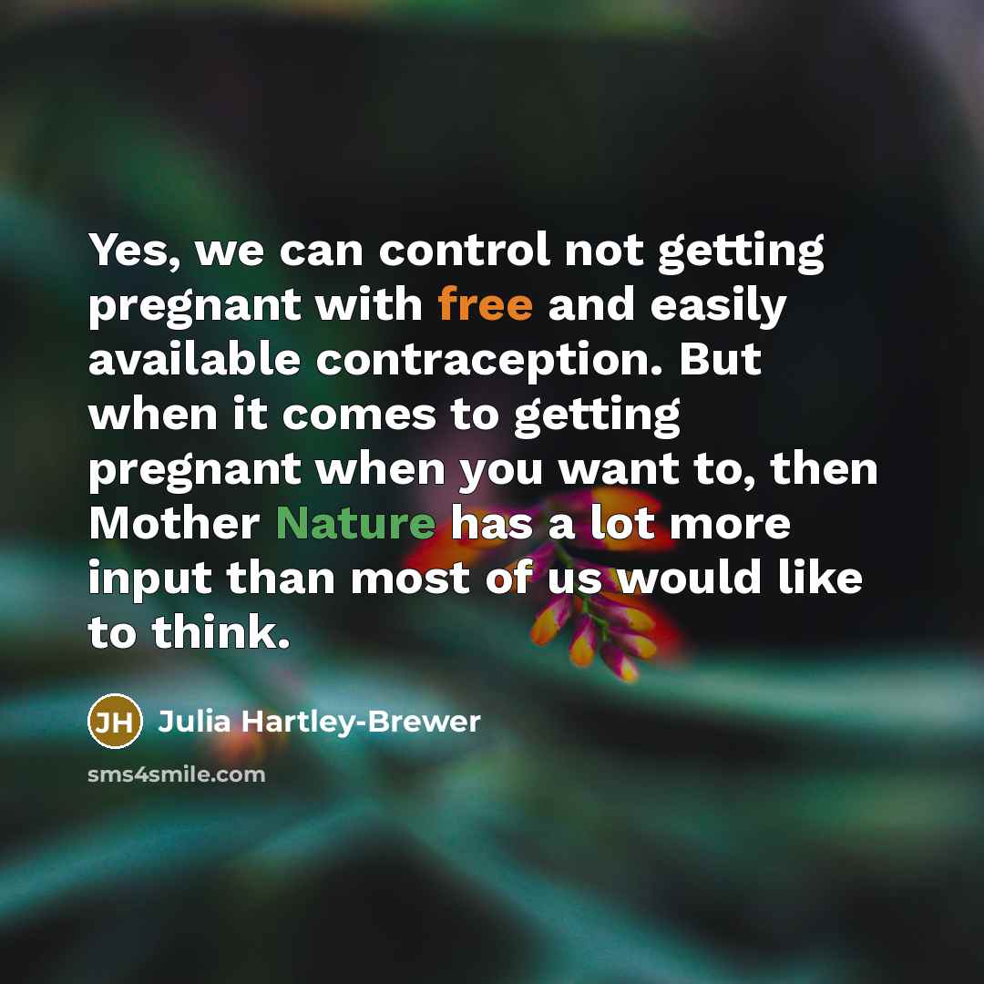 “Yes, we can control not getting pregnant with free and easily available contraception. But when it comes to getting pregnant when you want to, then Mother Nature has a lot more input than most of us would like to think.” quote by Julia Hartley-Brewer