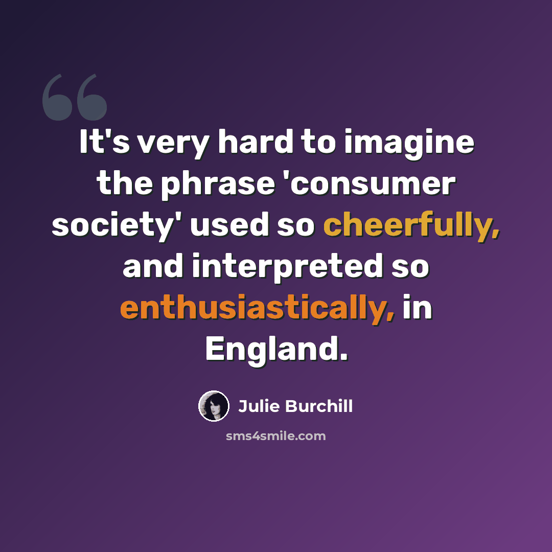 “It's very hard to imagine the phrase 'consumer society' used so cheerfully, and interpreted so enthusiastically, in England.” quote by Julie Burchill