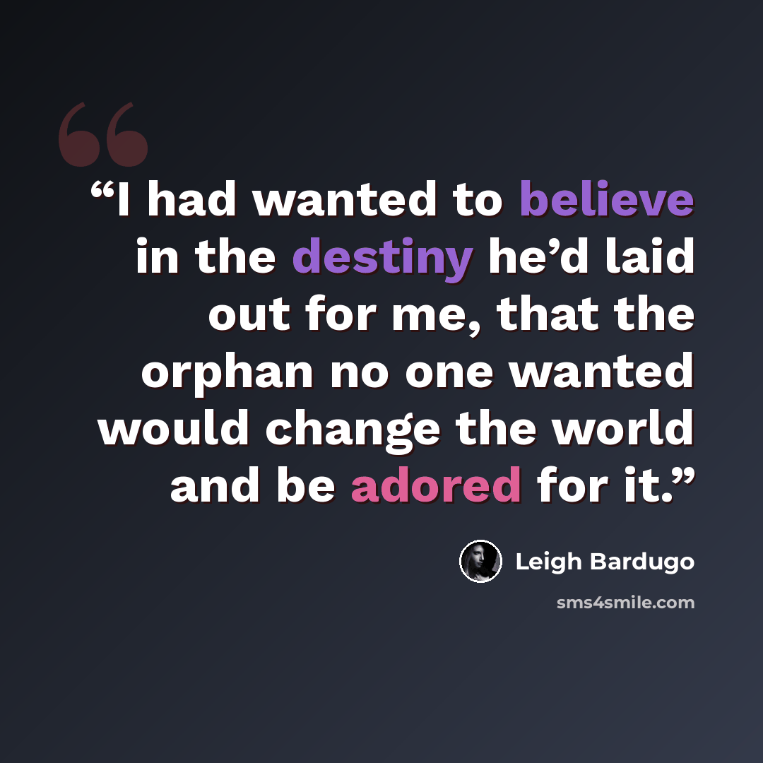 “I had wanted to believe in the destiny he’d laid out for me, that the orphan no one wanted would change the world and be adored for it.” quote by Leigh Bardugo