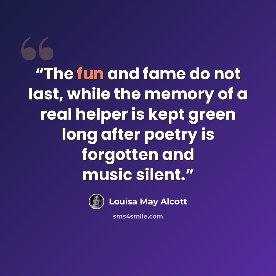 “The fun and fame do not last, while the memory of a real helper is kept green long after poetry is forgotten and music silent.” quote by Louisa May Alcott