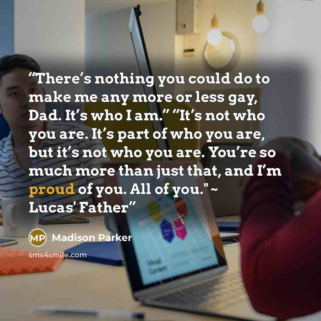 “There’s nothing you could do to make me any more or less gay, Dad. It’s who I am.” “It’s not who you are. It’s part of who you are, but it’s not who you are. You’re so much more than just that, and I’m proud of you. All of you." ~ Lucas' Father” quote by Madison Parker