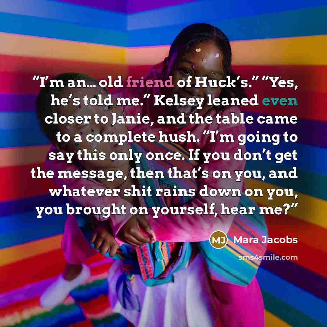 “I’m an… old friend of Huck’s.” “Yes, he’s told me.” Kelsey leaned even closer to Janie, and the table came to a complete hush. “I’m going to say this only once. If you don’t get the message, then that’s on you, and whatever shit rains down on you, you brought on yourself, hear me?” quote by Mara Jacobs