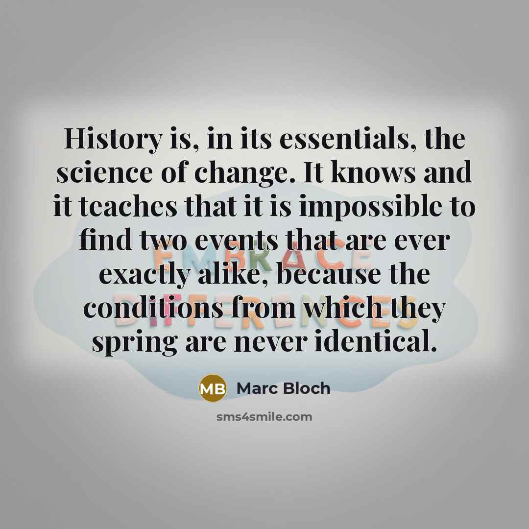 “History is, in its essentials, the science of change. It knows and it teaches that it is impossible to find two events that are ever exactly alike, because the conditions from which they spring are never identical.” quote by Marc Bloch