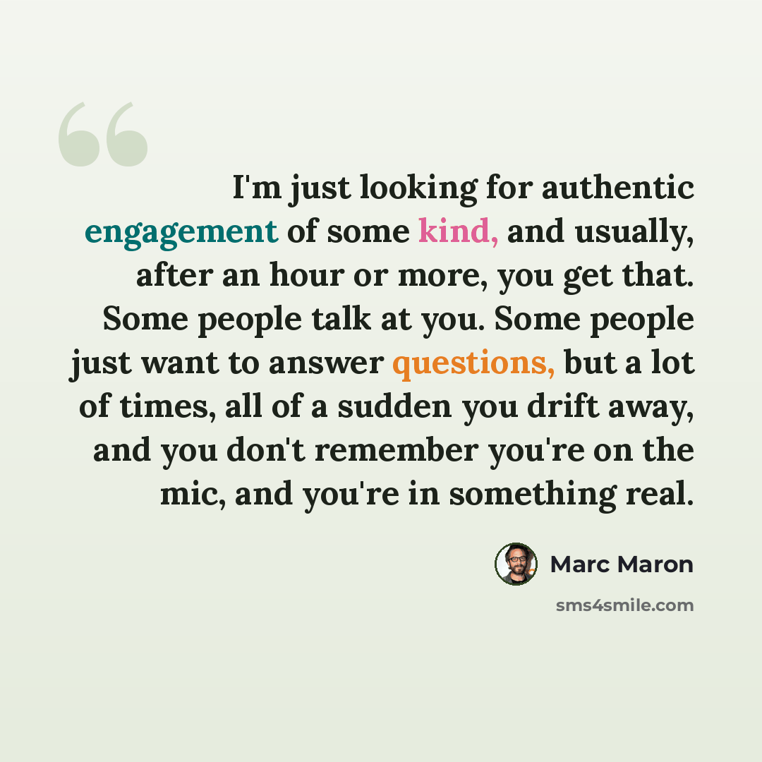 “I'm just looking for authentic engagement of some kind, and usually, after an hour or more, you get that. Some people talk at you. Some people just want to answer questions, but a lot of times, all of a sudden you drift away, and you don't remember you're on the mic, and you're in something real.” quote by Marc Maron