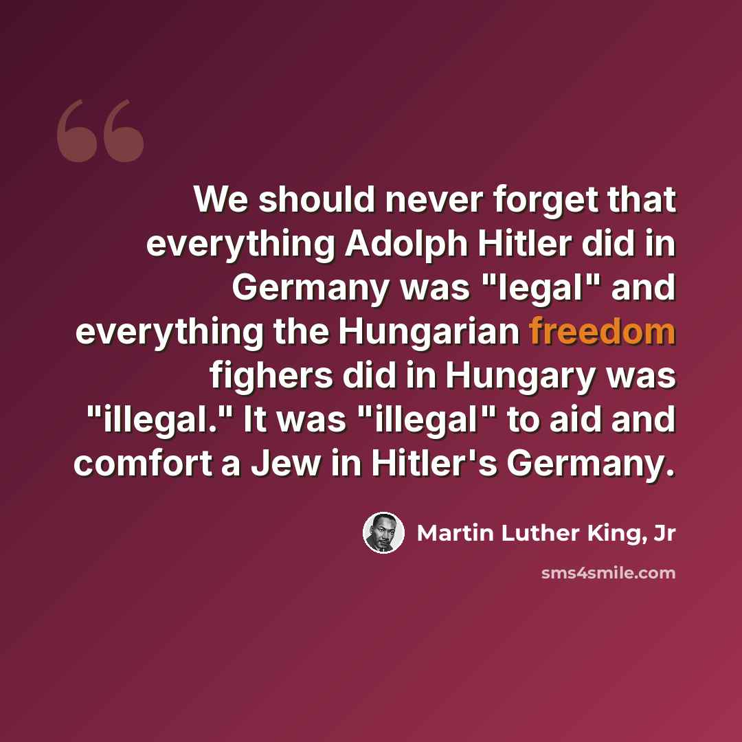 “We should never forget that everything Adolph Hitler did in Germany was "legal" and everything the Hungarian freedom fighers did in Hungary was "illegal." It was "illegal" to aid and comfort a Jew in Hitler's Germany.” quote by Martin Luther King, Jr