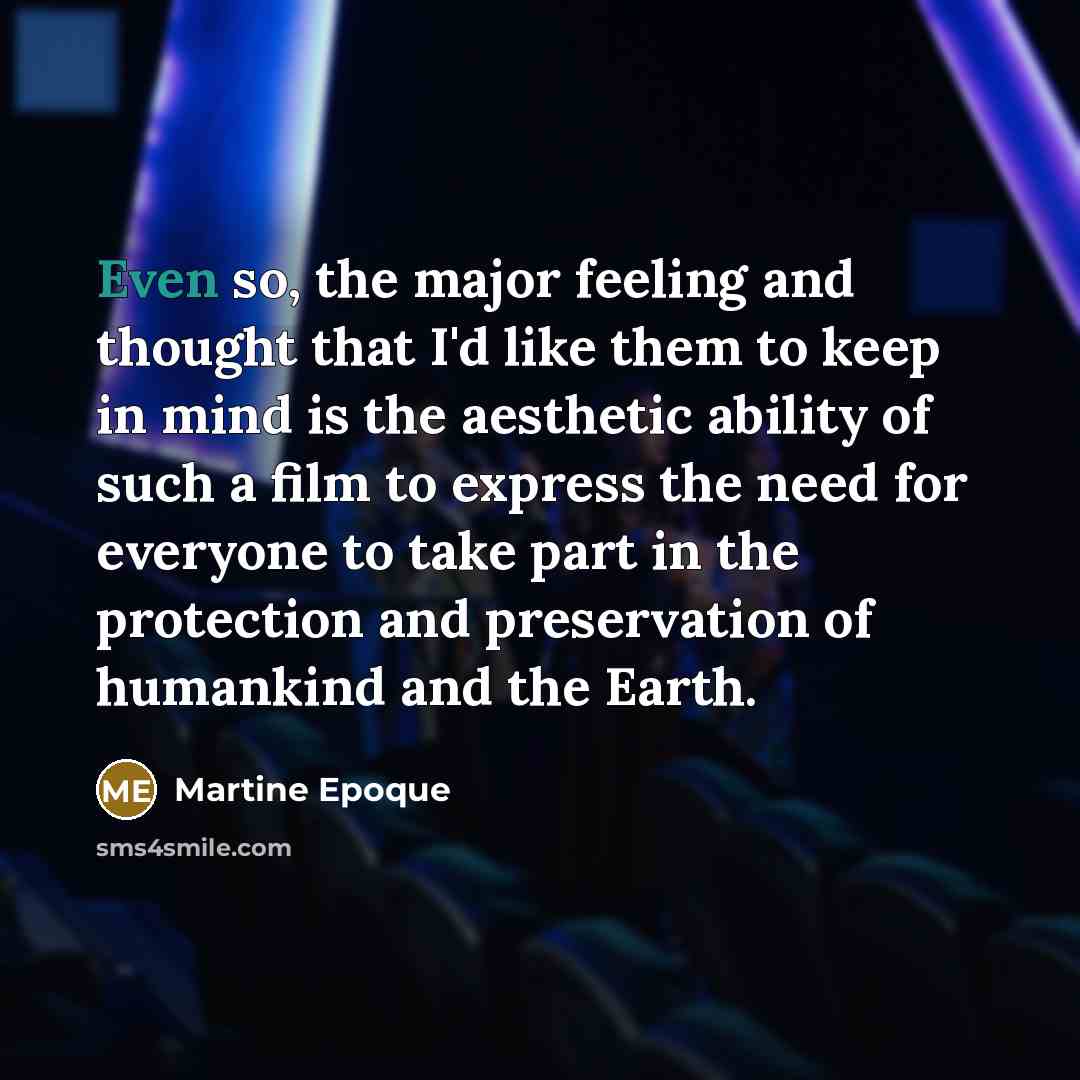 “Even so, the major feeling and thought that I'd like them to keep in mind is the aesthetic ability of such a film to express the need for everyone to take part in the protection and preservation of humankind and the Earth.” quote by Martine Epoque