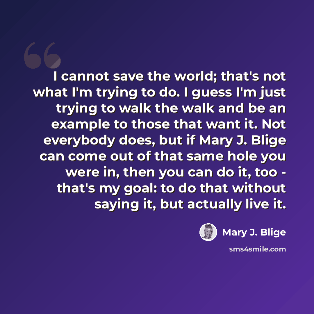 “I cannot save the world; that's not what I'm trying to do. I guess I'm just trying to walk the walk and be an example to those that want it. Not everybody does, but if Mary J. Blige can come out of that same hole you were in, then you can do it, too - that's my goal: to do that without saying it…” quote by Mary J. Blige