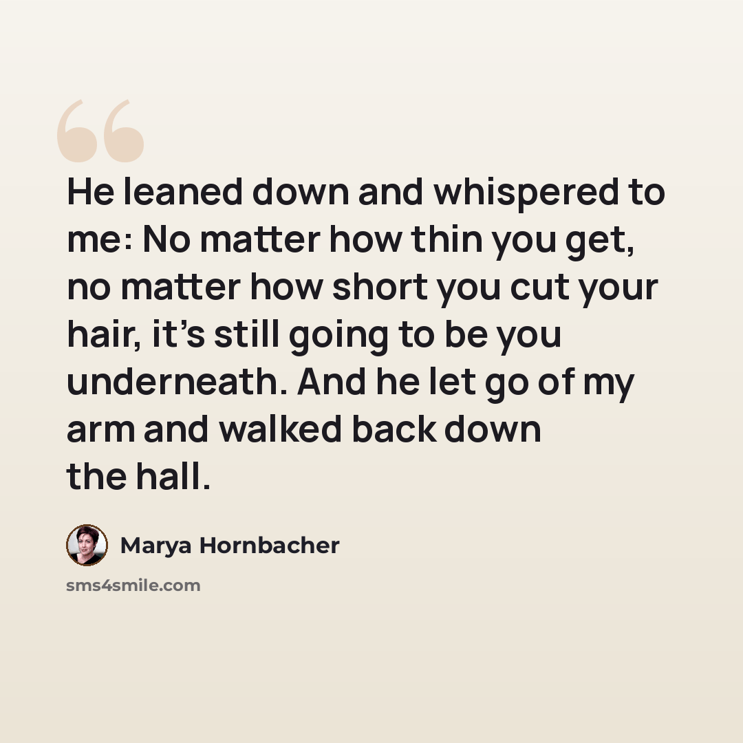 “He leaned down and whispered to me: No matter how thin you get, no matter how short you cut your hair, it's still going to be you underneath. And he let go of my arm and walked back down the hall.” quote by Marya Hornbacher