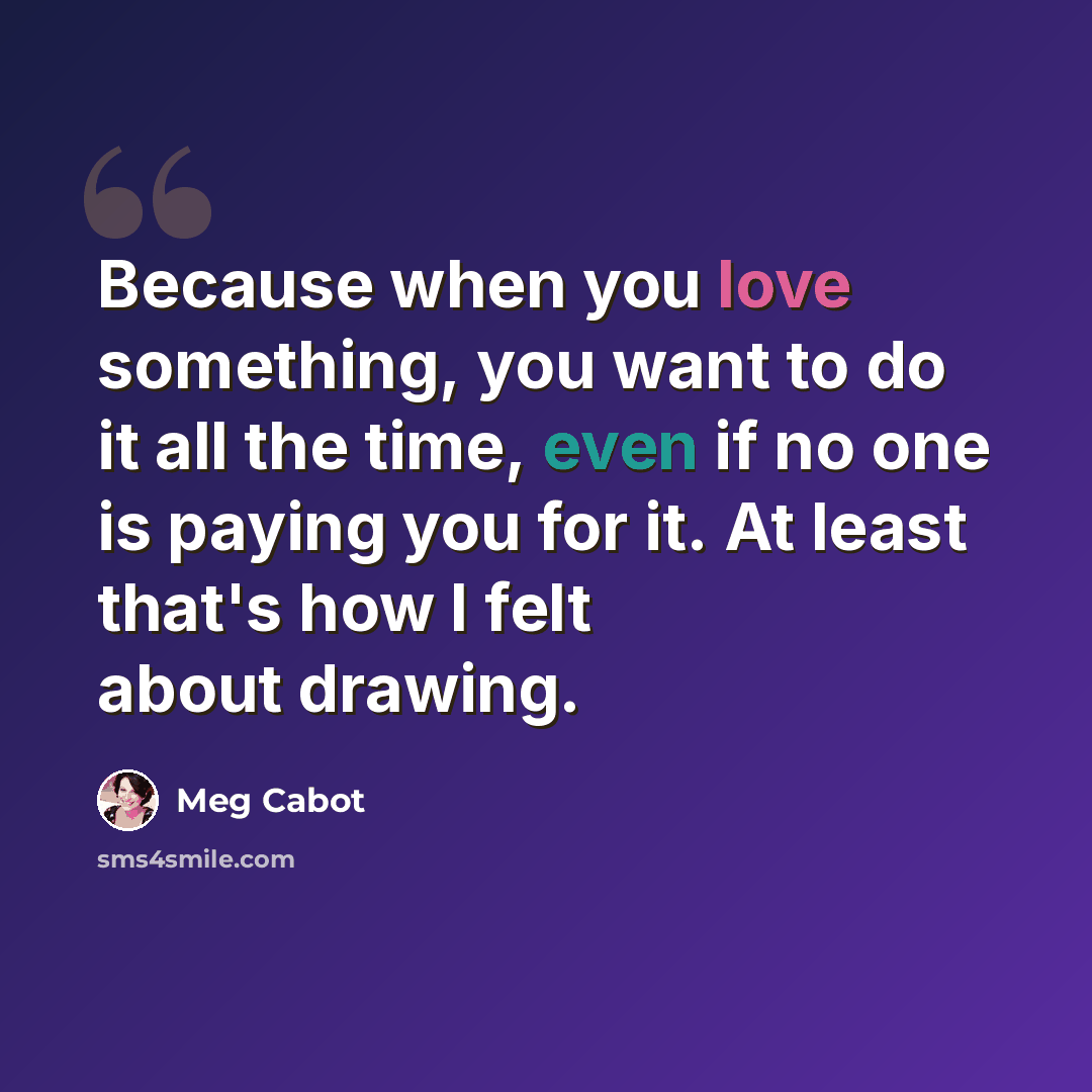“Because when you love something, you want to do it all the time, even if no one is paying you for it. At least that's how I felt about drawing.” quote by Meg Cabot