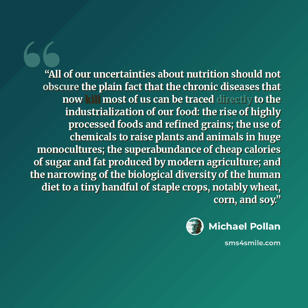 “All of our uncertainties about nutrition should not obscure the plain fact that the chronic diseases that now kill most of us can be traced directly to the industrialization of our food: the rise of highly processed foods and refined grains; the use of chemicals to raise plants and animals in huge…” quote by Michael Pollan