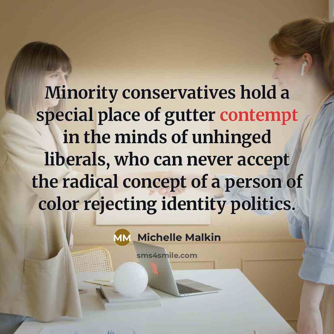 “Minority conservatives hold a special place of gutter contempt in the minds of unhinged liberals, who can never accept the radical concept of a person of color rejecting identity politics.” quote by Michelle Malkin