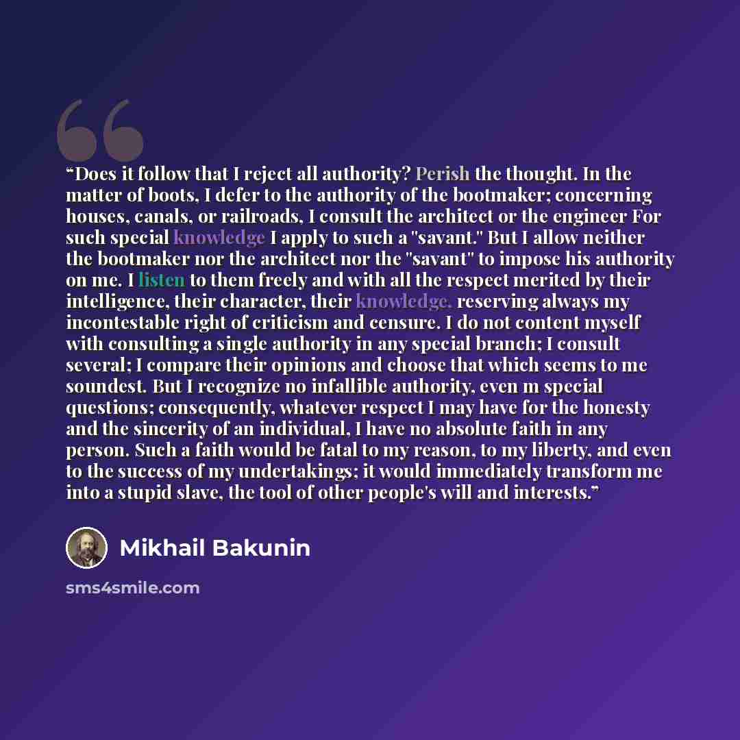 “Does it follow that I reject all authority? Perish the thought. In the matter of boots, I defer to the authority of the bootmaker; concerning houses, canals, or railroads, I consult the architect or the engineer For such special knowledge I apply to such a "savant." But I allow neither the…” quote by Mikhail Bakunin