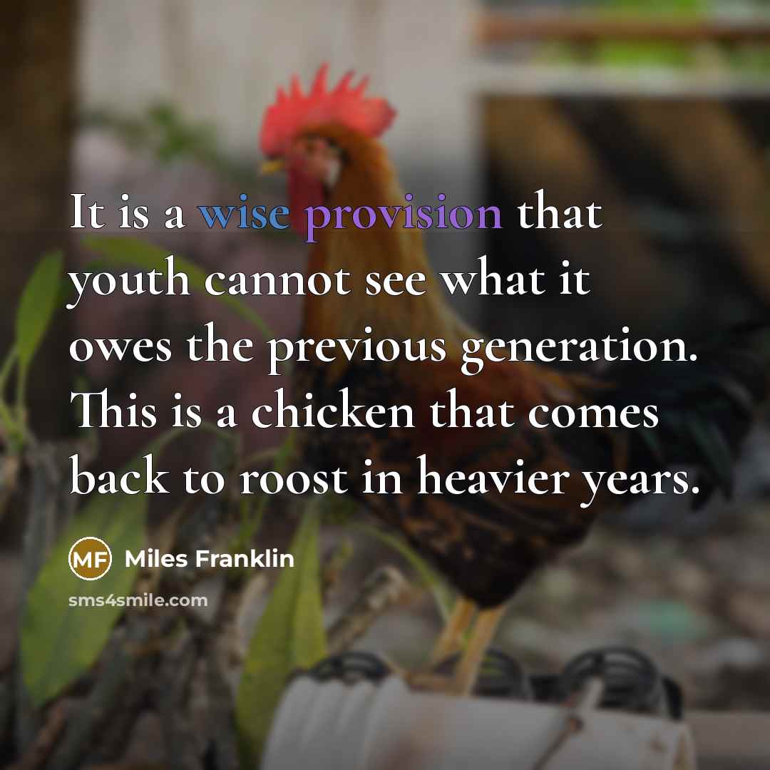 “It is a wise provision that youth cannot see what it owes the previous generation. This is a chicken that comes back to roost in heavier years.” quote by Miles Franklin