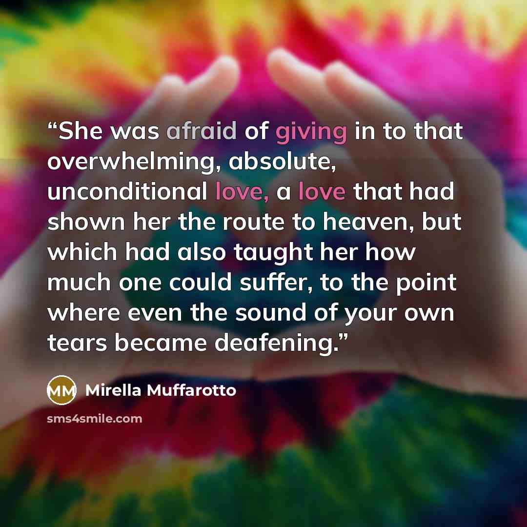 “She was afraid of giving in to that overwhelming, absolute, unconditional love, a love that had shown her the route to heaven, but which had also taught her how much one could suffer, to the point where even the sound of your own tears became deafening.” quote by Mirella Muffarotto