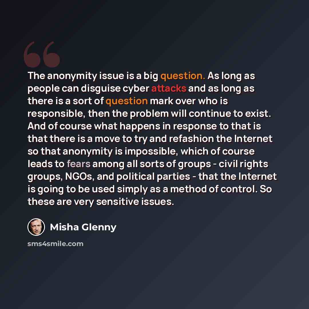 “The anonymity issue is a big question. As long as people can disguise cyber attacks and as long as there is a sort of question mark over who is responsible, then the problem will continue to exist. And of course what happens in response to that is that there is a move to try and refashion the…” quote by Misha Glenny
