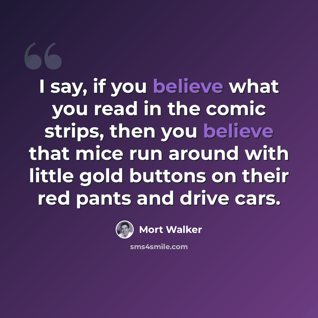 “I say, if you believe what you read in the comic strips, then you believe that mice run around with little gold buttons on their red pants and drive cars.” quote by Mort Walker